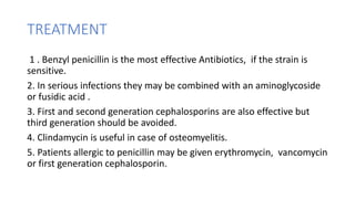 TREATMENT
1 . Benzyl penicillin is the most effective Antibiotics, if the strain is
sensitive.
2. In serious infections they may be combined with an aminoglycoside
or fusidic acid .
3. First and second generation cephalosporins are also effective but
third generation should be avoided.
4. Clindamycin is useful in case of osteomyelitis.
5. Patients allergic to penicillin may be given erythromycin, vancomycin
or first generation cephalosporin.
 