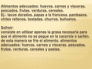 Alimentos adecuados: huevos, carnes y vísceras,
pescados, frutas, verduras, cereales.
Ej.: tacos dorados, papas a la francesa, pambazos,
chiles rellenos, tostadas, churros, buñuelos.
Sofreír:
consiste en utilizar apenas la grasa necesaria para
que el alimento no se pegue en la cacerola o sartén,
de esta manera se fríe el alimento. alimentos
adecuados: huevos, carnes y vísceras, pescados,
frutas, verduras, cereales y pastas.
 