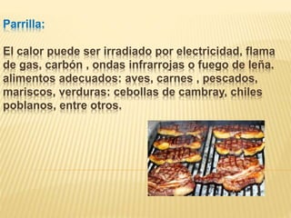 Parrilla:
El calor puede ser irradiado por electricidad, flama
de gas, carbón , ondas infrarrojas o fuego de leña.
alimentos adecuados: aves, carnes , pescados,
mariscos, verduras: cebollas de cambray, chiles
poblanos, entre otros.
 