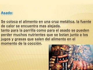 Asado:
Se coloca el alimento en una cruz metálica, la fuente
de calor se encuentra mas alejada.
tanto para la parrilla como para el asado se pueden
perder muchos nutrientes que se botan junto a los
jugos y grasas que salen del alimento en el
momento de la cocción.
 