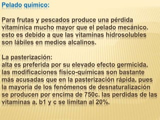 Pelado químico:
Para frutas y pescados produce una pérdida
vitamínica mucho mayor que el pelado mecánico.
esto es debido a que las vitaminas hidrosolubles
son lábiles en medios alcalinos.
La pasterización:
alta es preferida por su elevado efecto germicida,
las modificaciones físico-químicas son bastante
más acusadas que en la pasterización rápida, pues
la mayoría de los fenómenos de desnaturalización
se producen por encima de 750c. las perdidas de las
vitaminas a, b1 y c se limitan al 20%.
 