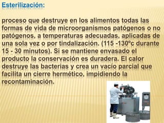 Esterilización:
proceso que destruye en los alimentos todas las
formas de vida de microorganismos patógenos o no
patógenos, a temperaturas adecuadas, aplicadas de
una sola vez o por tindalización. (115 -130ºc durante
15 - 30 minutos). Si se mantiene envasado el
producto la conservación es duradera. El calor
destruye las bacterias y crea un vacío parcial que
facilita un cierre hermético, impidiendo la
recontaminación.
 