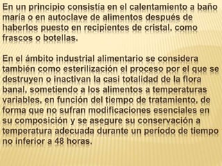 En un principio consistía en el calentamiento a baño
maría o en autoclave de alimentos después de
haberlos puesto en recipientes de cristal, como
frascos o botellas.
En el ámbito industrial alimentario se considera
también como esterilización el proceso por el que se
destruyen o inactivan la casi totalidad de la flora
banal, sometiendo a los alimentos a temperaturas
variables, en función del tiempo de tratamiento, de
forma que no sufran modificaciones esenciales en
su composición y se asegure su conservación a
temperatura adecuada durante un período de tiempo
no inferior a 48 horas.
 