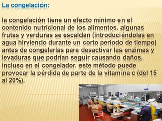 La congelación:
la congelación tiene un efecto mínimo en el
contenido nutricional de los alimentos. algunas
frutas y verduras se escaldan (introduciéndolas en
agua hirviendo durante un corto periodo de tiempo)
antes de congelarlas para desactivar las enzimas y
levaduras que podrían seguir causando daños,
incluso en el congelador. este método puede
provocar la pérdida de parte de la vitamina c (del 15
al 20%).
 