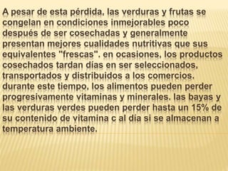 A pesar de esta pérdida, las verduras y frutas se
congelan en condiciones inmejorables poco
después de ser cosechadas y generalmente
presentan mejores cualidades nutritivas que sus
equivalentes "frescas". en ocasiones, los productos
cosechados tardan días en ser seleccionados,
transportados y distribuidos a los comercios.
durante este tiempo, los alimentos pueden perder
progresivamente vitaminas y minerales. las bayas y
las verduras verdes pueden perder hasta un 15% de
su contenido de vitamina c al día si se almacenan a
temperatura ambiente.
 