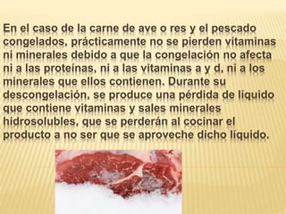 En el caso de la carne de ave o res y el pescado
congelados, prácticamente no se pierden vitaminas
ni minerales debido a que la congelación no afecta
ni a las proteínas, ni a las vitaminas a y d, ni a los
minerales que ellos contienen. Durante su
descongelación, se produce una pérdida de líquido
que contiene vitaminas y sales minerales
hidrosolubles, que se perderán al cocinar el
producto a no ser que se aproveche dicho líquido.
 