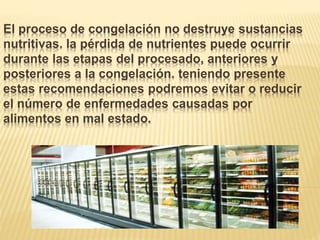 El proceso de congelación no destruye sustancias
nutritivas. la pérdida de nutrientes puede ocurrir
durante las etapas del procesado, anteriores y
posteriores a la congelación. teniendo presente
estas recomendaciones podremos evitar o reducir
el número de enfermedades causadas por
alimentos en mal estado.
 