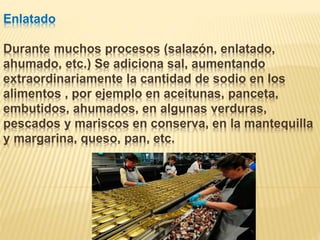 Enlatado
Durante muchos procesos (salazón, enlatado,
ahumado, etc.) Se adiciona sal, aumentando
extraordinariamente la cantidad de sodio en los
alimentos , por ejemplo en aceitunas, panceta,
embutidos, ahumados, en algunas verduras,
pescados y mariscos en conserva, en la mantequilla
y margarina, queso, pan, etc.
 