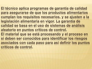 El técnico aplica programas de garantía de calidad
para asegurarse de que los productos alimentarios
cumplan los requisitos necesarios, y se ajusten a la
legislación alimentaria en vigor. La garantía de
calidad se basa en el uso de sistemas de análisis
aleatorio en puntos críticos de control.
El material que se está procesando y el proceso en
sí deben ser conocidos para identificar los riesgos
asociados con cada paso para así definir los puntos
críticos de control.
 