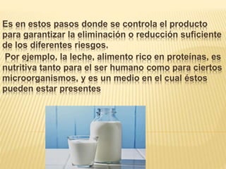 Es en estos pasos donde se controla el producto
para garantizar la eliminación o reducción suficiente
de los diferentes riesgos.
Por ejemplo, la leche, alimento rico en proteínas, es
nutritiva tanto para el ser humano como para ciertos
microorganismos, y es un medio en el cual éstos
pueden estar presentes
 