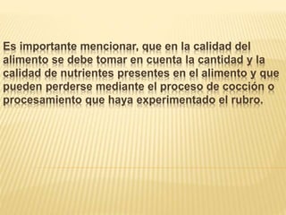 Es importante mencionar, que en la calidad del
alimento se debe tomar en cuenta la cantidad y la
calidad de nutrientes presentes en el alimento y que
pueden perderse mediante el proceso de cocción o
procesamiento que haya experimentado el rubro.
 