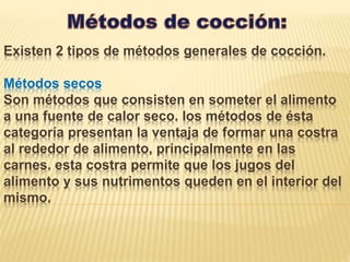 Existen 2 tipos de métodos generales de cocción.
Métodos secos
Son métodos que consisten en someter el alimento
a una fuente de calor seco. los métodos de ésta
categoría presentan la ventaja de formar una costra
al rededor de alimento, principalmente en las
carnes. esta costra permite que los jugos del
alimento y sus nutrimentos queden en el interior del
mismo.
 