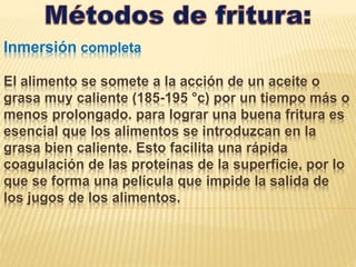 Inmersión completa
El alimento se somete a la acción de un aceite o
grasa muy caliente (185-195 °c) por un tiempo más o
menos prolongado. para lograr una buena fritura es
esencial que los alimentos se introduzcan en la
grasa bien caliente. Esto facilita una rápida
coagulación de las proteínas de la superficie, por lo
que se forma una película que impide la salida de
los jugos de los alimentos.
 