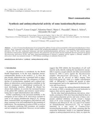 Short communication
Synthesis and antimycobacterial activity of some isonicotinoylhydrazones
Maria T. Coccoa
*, Cenzo Congiua
, Valentina Onnisa
, Maria C. Pusceddub
, Maria L. Schivob
,
Alessandro De Logub
a
Dipartimento di Tossicologia, Università di Cagliari, Viale A. Diaz 182 - 09126 Cagliari, Italy
b
Dipartimento di Scienze Chirurgiche e Trapianti d’Organo, Sezione di Microbiologia e Virologia, Università di Cagliari, Via Palabanda
14 - 09123 Cagliari, Italy
(Received 15 February 1999; accepted 8 June 1999)
Abstract – A series of isonicotinoylhydrazones 2 were prepared by addition of some aryloxyacetonitriles with isonicotinoylhydrazine in basic
medium. These compounds have been further reacted with pyridinecarboxaldehydes to give the corresponding pyridylmethyleneamino
derivatives 3–5. The new synthesized hydrazones and their pyridylmethyleneamino derivatives were tested for their activity against
mycobacteria, Gram-positive and Gram-negative bacteria. The cytotoxicity was also tested. Several compounds showed a good activity against
Mycobacterium tuberculosis H37Rv and some isonycotinoylhydrazones 2 showed a moderate activity against a clinically isolated M.
tuberculosis which was isoniazid resistant. © 1999 Éditions scientiﬁques et médicales Elsevier SAS
aminohydrazone derivatives / synthesis / antimycobacterial activity
1. Introduction
At present, tuberculosis is considered, by the World
Health Organisation, to be the most important chronic
communicable disease in the world [1, 2, 3]. Over the
past decade, tuberculosis has re-emerged both in indus-
trial and developing countries. The emergence of AIDS,
decline of socioeconomic standards and a reduced em-
phasis on tuberculosis control programs contribute to the
disease’s resurgence in industrialised countries [4]. In
most developing countries, although the disease has
always been endemic, its severity has increased because
of the global HIV endemic and extensive social restruc-
turing due to rapid industrialisation and conﬂicts.
Further contributing to the increased morbidity is the
emergence of new strains of M. tuberculosis resistant to
some or all current antitubercular drugs [5, 6]. Among
these, isoniazid (INH), an inexpensive and relatively safe
drug, continues to be well established for the treatment of
tuberculosis. The mechanism of action of INH, as well as
the mechanism conferring INH resistance, are complex
and not completely understood. However, several studies
suggest that INH inhibits the biosynthesis of cell wall
mycolic acids, thereby making the mycobacteria suscep-
tible to reactive oxygen radicals and other environmental
factors [7]. INH is active against the Mycobacterium
complex (Mycobacterium tuberculosis, M. bovis, M.
africanum and M. microti) at MICs ranging from
0.025–0.05 µg/mL [8], while at a higher concentration
(MIC of 500 µg/mL) it inhibits the growth of other
microorganisms such as the opportunists Klebsiella, Ser-
ratia and Enterobacter.
For these reasons the antimycobacterial pharmacoph-
ore moiety of INH is introduced in several molecules to
improve their activity against Mycobacteria.
On the other hand aminohydrazone derivatives, struc-
turally correlated to INH, have been described for their in
vitro antimycobacterial activity and some of these com-
pounds exhibited inhibitory activity toward a human
strain of M. avium resistant to the primary drugs INH,
rifampicin and oﬂoxacin [9, 10]. As a part of our studies
on aminohydrazone derivatives [11, 12], we became
interested in a new series of 2-amino-2-(iso-
nicotinoylhydrazono)ethyl aryl ethers, assuming that the
isonicotine hydrazonic moiety is an important pharma-
cophore to antimycobacterial activity. Here, we report the*Correspondence and reprints
Eur. J. Med. Chem. 34 (1999) 1071−1076 1071
© 1999 Éditions scientiﬁques et médicales Elsevier SAS. All rights reserved
 
