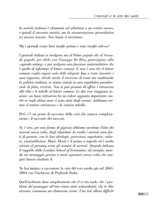 I mercati e le vite dei santi


la società italiana è chiamata ad adattarsi a un vestito nuovo,
e quindi il racconto servirà, ma la strumentazione giornalistica
va ancora trovata. Non basta il ricettismo.

Ma i giornali erano fatti meglio prima o sono meglio adesso?

I giornali italiani si rivolgono sia al Primo popolo che al Secon-
do popolo, per dirla con Giuseppe De Rita, partecipano alla
«agenda setting» e poi svolgono una funzione universalistica che
è quella di informare il lettore comune. E non è vero che il lettore
comune voglia sapere solo delle aliquote Imu o come investire i
suoi risparmi; chiede anche il racconto di come sta cambiando
la politica italiana, se siamo entrati in una repubblica presiden-
ziale di fatto, eccetera. Non si può pensare di offrire i retroscena
alle élite e le tabelle al lettore comune. Le due cose viaggiano in-
sieme: un buon retroscena ha un valore aggiunto importante, an-
che se negli ultimi anni ci sono stati degli eccessi: dobbiamo evi-
tare il cattivo retroscena e la cattiva tabella.

Però c’’è un pezzo di racconto della crisi che manca completa-
mente: il racconto dei mercati.

Sì, è vero, per una forma di pigrizia abbiamo accettato l’’idea dei
mercati senza volto, degli algoritmi. In realtà i mercati sono fat-
ti di persone, con le loro ideologie, percezioni, aspettative, cultu-
re, contraddizioni. Mario Monti è il primo a saperlo ed è molto
attento al pressing verso gli uomini di mercati. Quando indossa
il cappello della London School of Economics, ad esempio, man-
da un messaggio preciso a tanti operatori senza volto che ma-
gari hanno studiato lì.

Tu hai iniziato a raccontare la crisi del ceto medio già nel 2003-
2004 con l’’inchiesta di Profondo Italia.

Quell’’inchiesta disse semplicemente che il re era nudo, che i pro-
blemi del passaggio all’’euro erano stati sottovalutati, che le élite
avevano commesso un clamoroso errore. Una tesi allora difficile
                                                                                      121
 