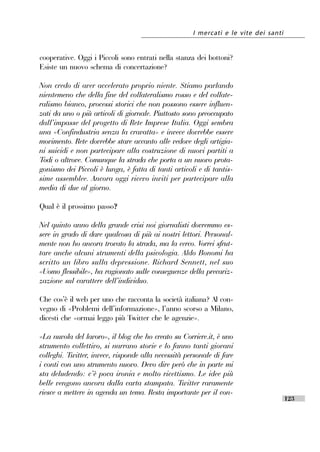 I mercati e le vite dei santi


cooperative. Oggi i Piccoli sono entrati nella stanza dei bottoni?
Esiste un nuovo schema di concertazione?

Non credo di aver accelerato proprio niente. Stiamo parlando
nientemeno che della fine del collateralismo rosso e del collate-
ralismo bianco, processi storici che non possono essere influen-
zati da uno o più articoli di giornale. Piuttosto sono preoccupato
dall’’impasse del progetto di Rete Imprese Italia. Oggi sembra
una «Confindustria senza la cravatta» e invece dovrebbe essere
movimento. Rete dovrebbe stare accanto alle vedove degli artigia-
ni suicidi e non partecipare alla costruzione di nuovi partiti a
Todi o altrove. Comunque la strada che porta a un nuovo prota-
gonismo dei Piccoli è lunga, è fatta di tanti articoli e di tantis-
sime assemblee. Ancora oggi ricevo inviti per partecipare alla
media di due al giorno.

Qual è il prossimo passo?

Nel quinto anno della grande crisi noi giornalisti dovremmo es-
sere in grado di dare qualcosa di più ai nostri lettori. Personal-
mente non ho ancora trovato la strada, ma la cerco. Vorrei sfrut-
tare anche alcuni strumenti della psicologia. Aldo Bonomi ha
scritto un libro sulla depressione. Richard Sennett, nel suo
«Uomo flessibile», ha ragionato sulle conseguenze della precariz-
zazione sul carattere dell’’individuo.

Che cos’’è il web per uno che racconta la società italiana? Al con-
vegno di «Problemi dell’’informazione», l’’anno scorso a Milano,
dicesti che «ormai leggo più Twitter che le agenzie».

«La nuvola del lavoro», il blog che ho creato su Corriere.it, è uno
strumento collettivo, si narrano storie e lo fanno tanti giovani
colleghi. Twitter, invece, risponde alla necessità personale di fare
i conti con uno strumento nuovo. Devo dire però che in parte mi
sta deludendo: c’’è poca ironia e molto ricettismo. Le idee più
belle vengono ancora dalla carta stampata. Twitter raramente
riesce a mettere in agenda un tema. Resta importante per il con-
                                                                                     123
 