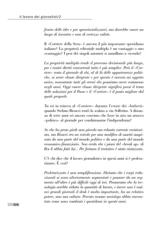 il lavoro dei giornalisti/2


                      fronto delle idee e per sprovincializzarci, ma dovrebbe essere un
                      luogo di incontro e non di certezze esibite.

                      Il «Corriere della Sera» è ancora il più importante quotidiano
                      italiano? La proprietà editoriale multipla è un vantaggio o uno
                      svantaggio? I pesi dei singoli azionisti si annullano a vicenda?

                      La proprietà multipla rende il processo decisionale più lungo,
                      per i nostri diretti concorrenti tutto è più semplice. Però il «Cor-
                      riere» resta il giornale di chi, al di là delle appartenenze politi-
                      che, si sente classe dirigente e per questo è ancora un oggetto
                      unico, nonostante tutti gli errori che possiamo avere commesso
                      negli anni. Oggi essere classe dirigente significa porsi il tema
                      delle soluzioni per il Paese e il «Corriere» è il posto migliore dal
                      quale proporle.

                      Tu eri in trincea al «Corriere» durante l’’estate dei «furbetti»
                      quando Stefano Ricucci tentò la scalata a via Solferino. A distan-
                      za di sette anni sei ancora convinto che fosse in atto un attacco
                      «politico» al giornale per condizionarne l’’indipendenza?

                      So che ha preso piede una piccola ma robusta corrente revisioni-
                      sta, ma Ricucci era un veicolo per una modifica di assetti auspi-
                      cata da una parte del mondo politico e da una parte del mondo
                      economico-finanziario. Non credo che i piani del «break up» di
                      Rcs li abbia fatti lui... Per fortuna il tentativo è stato rintuzzato.

                      C’’è chi dice che il lavoro giornalistico in questi anni si è proleta-
                      rizzato. È così?

                      Proletarizzato è una semplificazione. Diciamo che i corpi reda-
                      zionali si sono ulteriormente segmentati e passare da un seg-
                      mento all’’altro è più difficile oggi di ieri. Pensavamo che la tec-
                      nologia avrebbe ridotto la quantità di lavoro, e invece non è così:
                      nei grandi giornali il desk è molto importante, ha un relativo
                      potere, una sua cultura. Peccato nessun sociologo abbia raccon-
                      tato come sono cambiati i quotidiani in questi anni.
124
 