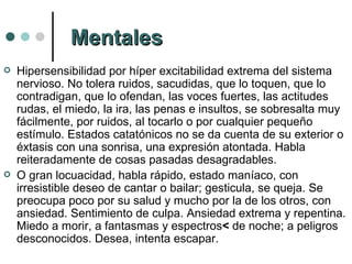 Hipersensibilidad por híper excitabilidad extrema del sistema nervioso. No tolera ruidos, sacudidas, que lo toquen, que lo contradigan, que lo ofendan, las voces fuertes, las actitudes rudas, el miedo, la ira, las penas e insultos, se sobresalta muy fácilmente, por ruidos, al tocarlo o por cualquier pequeño estímulo. Estados catatónicos no se da cuenta de su exterior o éxtasis con una sonrisa, una expresión atontada. Habla reiteradamente de cosas pasadas desagradables. O gran locuacidad, habla rápido, estado maníaco, con irresistible   deseo de cantar o bailar; gesticula, se queja. Se preocupa poco por su salud y mucho por la de los otros, con ansiedad. Sentimiento de culpa. Ansiedad extrema y repentina. Miedo a morir, a fantasmas y espectros <  de noche; a peligros desconocidos. Desea, intenta escapar.  Mentales 