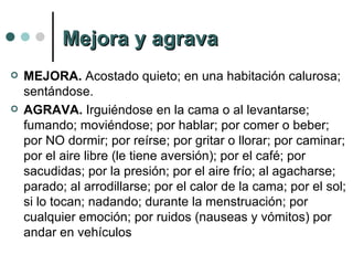 Mejora y agrava MEJORA.  Acostado quieto; en una habitación calurosa; sentándose.  AGRAVA.  Irguiéndose en la cama o al levantarse; fumando; moviéndose; por hablar; por comer o beber; por NO dormir; por reírse; por gritar o llorar; por caminar; por el aire libre (le tiene aversión); por el café; por sacudidas; por la presión; por el aire frío; al agacharse; parado; al arrodillarse; por el calor de la cama; por el sol; si lo tocan; nadando; durante la menstruación; por cualquier emoción; por ruidos (nauseas y vómitos) por andar en vehículos 