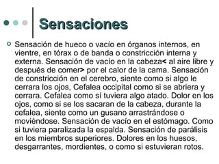 Sensaciones Sensación de hueco o vacío en órganos internos, en vientre, en tórax o de banda o constricción interna y externa. Sensación de vacío en la cabeza <  al aire libre y después de comer >  por el calor de la cama. Sensación de constricción en el cerebro, siente como si algo le cerrara los ojos, Cefalea occipital como si se abriera y cerrara. Cefalea como sí tuviera algo atado. Dolor en los ojos, como si se los sacaran de la cabeza, durante la cefalea, siente como un gusano arrastrándose o moviéndose. Sensación de vacío en el estómago. Como si tuviera paralizada la espalda. Sensación de parálisis en los miembros superiores. Dolores en los huesos, desgarrantes, mordientes, o como si estuvieran rotos. 