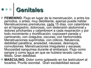 Genitales FEMENINO.  Flujo en lugar de la menstruación, o entre los períodos, o antes; muy debilitante, apenas puede hablar. Menstruaciones prematuras,  cada  15 días, con calambres  en el hipogastrio, dolorosas, con distensión abdominal y dolores pinchantes y calambres <  a cada respiración y por todo movimiento y mortificación; copiosas <  parada y caminando, con coágulos, oscuras; con hemorroides. Menstruaciones suprimidas, con cólicos, flatulencia, debilidad paralítica, ansiedad, náuseas, desmayos, convulsiones. Menstruaciones irregulares y escasas. Mucosidad sanguínea durante el embarazo. Flujo como sangre o como agua en que se hubiera lavado carne; fétido, Gran debilidad. MASCULINO.  Dolor como golpeado en los testículos <  al tocarlos. Prurito escrotal.  Gran excitabilidad sexual. 