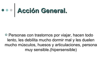 Acción General. Personas con trastornos por viajar, hacen todo lento, les debilita mucho dormir mal y les duelen mucho músculos, huesos y articulaciones, persona muy sensible.(hipersensible) 