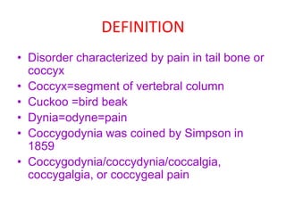 DEFINITION
• Disorder characterized by pain in tail bone or
coccyx
• Coccyx=segment of vertebral column
• Cuckoo =bird beak
• Dynia=odyne=pain
• Coccygodynia was coined by Simpson in
1859
• Coccygodynia/coccydynia/coccalgia,
coccygalgia, or coccygeal pain
 