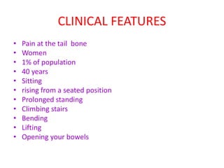 CLINICAL FEATURES
• Pain at the tail bone
• Women
• 1% of population
• 40 years
• Sitting
• rising from a seated position
• Prolonged standing
• Climbing stairs
• Bending
• Lifting
• Opening your bowels
 