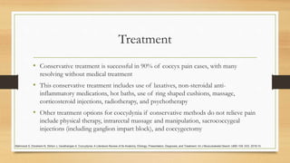 Treatment
• Conservative treatment is successful in 90% of coccyx pain cases, with many
resolving without medical treatment
• This conservative treatment includes use of laxatives, non-steroidal anti-
inflammatory medications, hot baths, use of ring shaped cushions, massage,
corticosteroid injections, radiotherapy, and psychotherapy
• Other treatment options for coccydynia if conservative methods do not relieve pain
include physical therapy, intrarectal massage and manipulation, sacrococcygeal
injections (including ganglion impart block), and coccygectomy
Mahmood S, Ebraheim N, Stirton J, Varatharajan A. Coccydynia: A Literature Review of Its Anatomy, Etiology, Presentation, Diagnosis, and Treatment. Int J Musculoskelet Disord: IJMD-109. DOI. 2018;10.
 