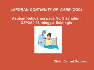 LAPORAN CONTINUITY OF CARE (COC)
Asuhan Kebidanan pada Ny. S 28 tahun
G3P2A0 38 minggu fisiologis
Oleh : Danani Setiawati
 
