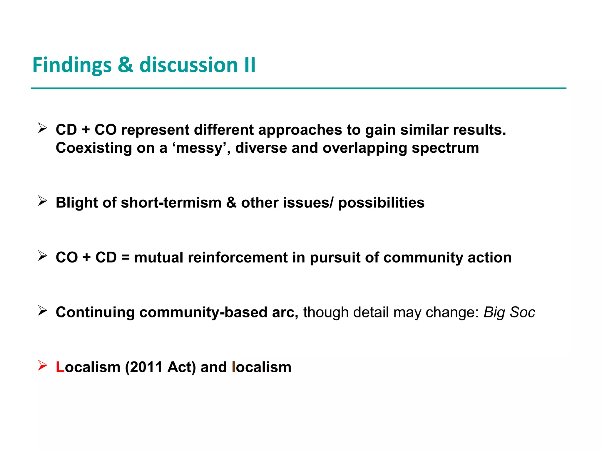 Findings & discussion II
CD + CO represent different approaches to gain similar results.
Coexisting on a ‘messy’, diverse and overlapping spectrum
Blight of short-termism & other issues/ possibilities
CO + CD = mutual reinforcement in pursuit of community action
Continuing community-based arc, though detail may change: Big Soc
Localism (2011 Act) and localism