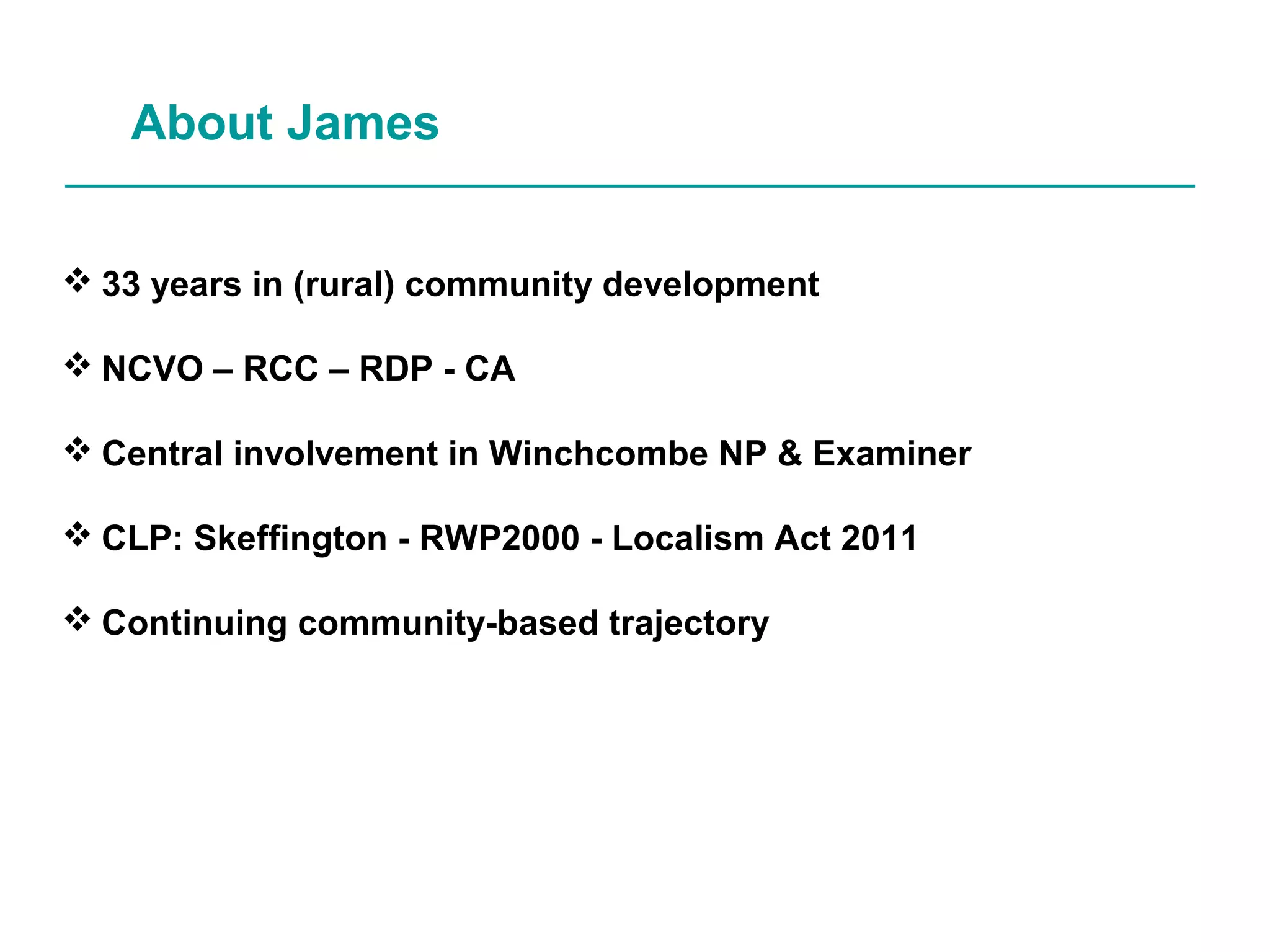 About James
33 years in (rural) community development
NCVO – RCC – RDP - CA
Central involvement in Winchcombe NP & Examiner
CLP: Skeffington - RWP2000 - Localism Act 2011
Continuing community-based trajectory