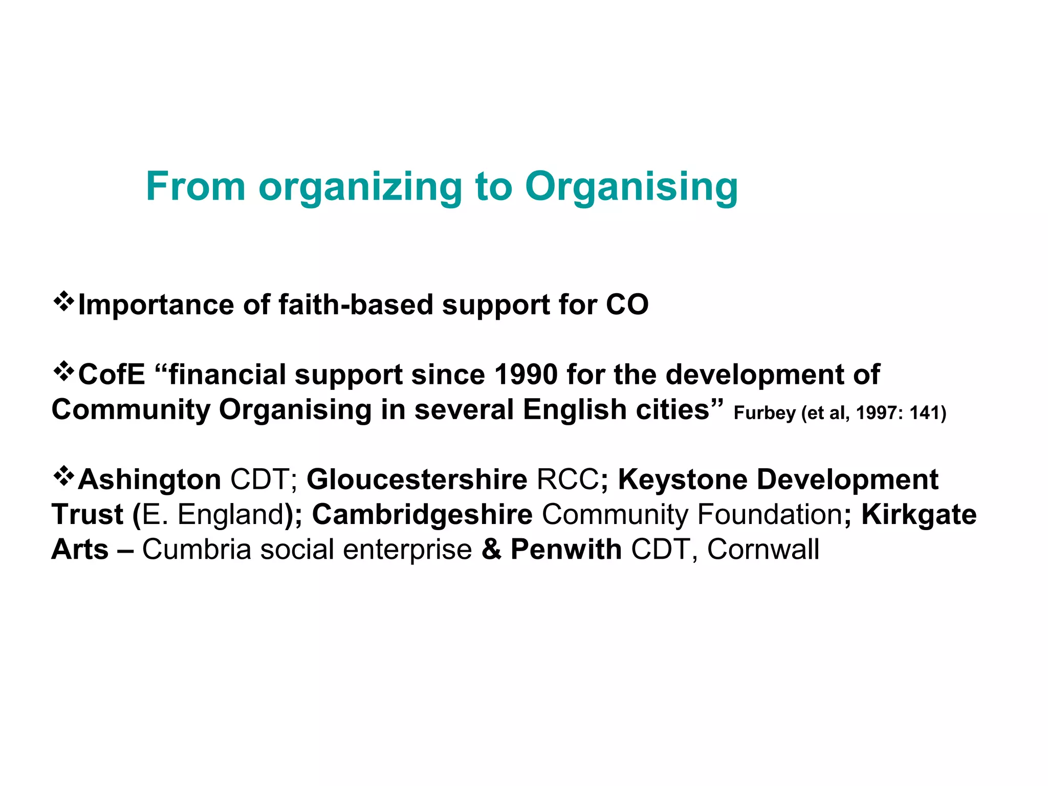 From organizing to Organising
Importance of faith-based support for CO
CofE “financial support since 1990 for the development of
Community Organising in several English cities” Furbey (et al, 1997: 141)
Ashington CDT; Gloucestershire RCC; Keystone Development
Trust (E. England); Cambridgeshire Community Foundation; Kirkgate
Arts – Cumbria social enterprise & Penwith CDT, Cornwall