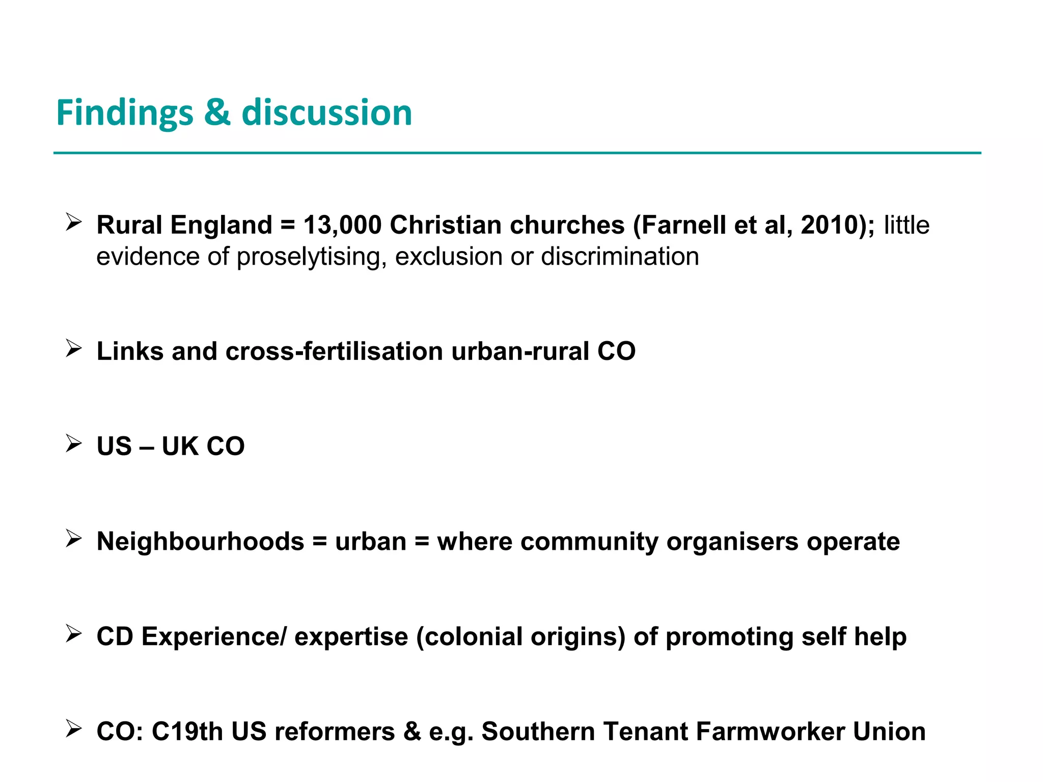 Findings & discussion
Rural England = 13,000 Christian churches (Farnell et al, 2010); little
evidence of proselytising, exclusion or discrimination
Links and cross-fertilisation urban-rural CO
US – UK CO
Neighbourhoods = urban = where community organisers operate
CD Experience/ expertise (colonial origins) of promoting self help
CO: C19th US reformers & e.g. Southern Tenant Farmworker Union