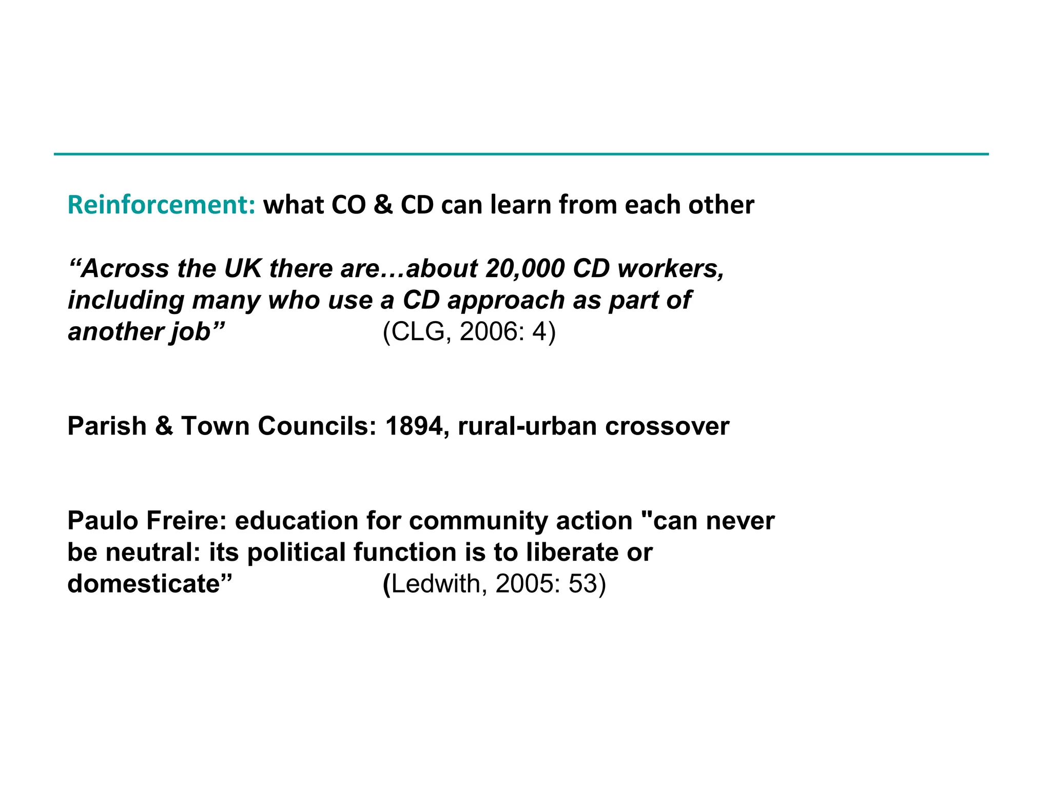 Reinforcement: what CO & CD can learn from each other
“Across the UK there are…about 20,000 CD workers,
including many who use a CD approach as part of
another job”
(CLG, 2006: 4)
Parish & Town Councils: 1894, rural-urban crossover
Paulo Freire: education for community action "can never
be neutral: its political function is to liberate or
domesticate”
(Ledwith, 2005: 53)