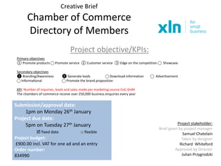 Creative Brief
Chamber of Commerce
Directory of Members
Project objective/KPIs:
Submission/approval date:
1pm on Monday 26th January
Project due date:
5pm on Tuesday 27th January
 fixed date □ flexible
Project budget:
£900.00 incl. VAT for one ad and an entry
Order number:
834990
Project stakeholder:
Brief given by project manager
Samuel Chatelain
Taken by designer
Richard Whiteford
Approved by Director
Julian Przygrodzki
Primary objectives
① Promote products ⃝ Promote service ② Customer service ③ Edge on the competition ⃝ Showcase
Secondary objectives
❶ Branding/Awareness ❷ Generate leads ⃝ Download information ⃝ Advertisement
⃝ Informational ⃝ Promote the brand proposition
KPI: Number of inquiries, leads and sales made per marketing source CoC-DoM
The chambers of commerce receive over 250,000 business enquiries every year
 