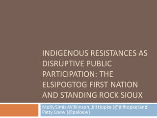 INDIGENOUS	RESISTANCES	AS	
DISRUPTIVE	PUBLIC	
PARTICIPATION:	THE	
ELSIPOGTOG	FIRST	NATION	
AND	STANDING	ROCK	SIOUX
Molly	Simis-Wilkinson,	Jill	Hopke	(@jillhopke)	and	
Patty	Loew (@paloew)	
 