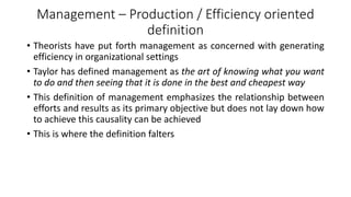 Management – Production / Efficiency oriented
definition
• Theorists have put forth management as concerned with generating
efficiency in organizational settings
• Taylor has defined management as the art of knowing what you want
to do and then seeing that it is done in the best and cheapest way
• This definition of management emphasizes the relationship between
efforts and results as its primary objective but does not lay down how
to achieve this causality can be achieved
• This is where the definition falters
 