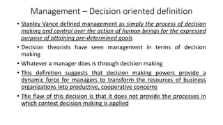 Management – Decision oriented definition
• Stanley Vance defined management as simply the process of decision
making and control over the action of human beings for the expressed
purpose of attaining pre-determined goals
• Decision theorists have seen management in terms of decision
making
• Whatever a manager does is through decision making
• This definition suggests that decision making powers provide a
dynamic force for managers to transform the resources of business
organizations into productive, cooperative concerns
• The flaw of this decision is that it does not provide the processes in
which context decision making is applied
 