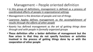 Management – People oriented definition
• In this group of definitions, management is defined as a process of
coordinated efforts of people in organizational settings
• Management is the direction of people and not of things
• Lawrence Appley defines management as the accomplishment of
results through the efforts of other people
• Koontz has defined management as the art of getting things done
through and with people in formally organized groups
• These definition offer a better definition of management but the
flaw arises in that they do not specify functions or activities
involved in the process of getting things done by or with the
cooperation of other people
 