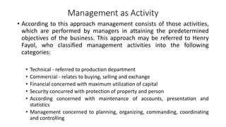 Management as Activity
• According to this approach management consists of those activities,
which are performed by managers in attaining the predetermined
objectives of the business. This approach may be referred to Henry
Fayol, who classified management activities into the following
categories:
• Technical - referred to production department
• Commercial - relates to buying, selling and exchange
• Financial concerned with maximum utilization of capital
• Security concurred with protection of property and person
• According concerned with maintenance of accounts, presentation and
statistics
• Management concerned to planning, organizing, commanding, coordinating
and controlling
 