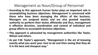 Management as Noun/Group of Personnel
• According to this approach human factor plays an important role in
accomplishing business objectives. Management is concerned with
those who have been managing the affairs of the business.
Managers are assigned duties and are also granted requisite
authority to perform their duties efficiently and thus, management
is effective direction, coordination and control of individual and
group efforts to accomplish business objectives.
• This approach is advocated by management authorities like Taylor,
Wilson and others.
• As per F.W. Taylor's approach, "Management is the art of knowing
exactly what you want your men to do and then seeing that they do
it in the best and cheapest way."
 