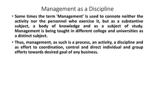 Management as a Discipline
• Some times the term 'Management' is used to connote neither the
activity nor the personnel who exercise it, but as a substantive
subject, a body of knowledge and as a subject of study.
Management is being taught in different college and universities as
a distinct subject.
• Thus, management, as such is a process, an activity, a discipline and
as effort to coordination, control and direct individual and group
efforts towards desired goal of any business.
 