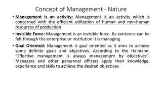 Concept of Management - Nature
• Management is an activity: Management is an activity which is
concerned with the efficient utilization of human and non-human
resources of production
• Invisible Force: Management is an invisible force. Its existence can be
felt through the enterprise or institution it is managing
• Goal Oriented: Management is goal oriented as it aims to achieve
some definite goals and objectives. According to the Haimann,
"Effective management is always management by objectives".
Managers and other personnel officers apply their knowledge,
experience and skills to achieve the desired objectives
 