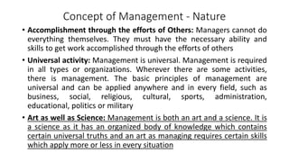 Concept of Management - Nature
• Accomplishment through the efforts of Others: Managers cannot do
everything themselves. They must have the necessary ability and
skills to get work accomplished through the efforts of others
• Universal activity: Management is universal. Management is required
in all types or organizations. Wherever there are some activities,
there is management. The basic principles of management are
universal and can be applied anywhere and in every field, such as
business, social, religious, cultural, sports, administration,
educational, politics or military
• Art as well as Science: Management is both an art and a science. It is
a science as it has an organized body of knowledge which contains
certain universal truths and an art as managing requires certain skills
which apply more or less in every situation
 