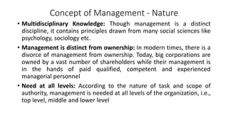 Concept of Management - Nature
• Multidisciplinary Knowledge: Though management is a distinct
discipline, it contains principles drawn from many social sciences like
psychology, sociology etc.
• Management is distinct from ownership: In modern times, there is a
divorce of management from ownership. Today, big corporations are
owned by a vast number of shareholders while their management is
in the hands of paid qualified, competent and experienced
managerial personnel
• Need at all levels: According to the nature of task and scope of
authority, management is needed at all levels of the organization, i.e.,
top level, middle and lower level
 