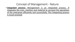 Concept of Management - Nature
• Integrated process: Management is an integrated process. It
integrates the men, machine and material to carryout the operations
of the enterprise efficiently and successfully. This integrating process
is result oriented
 