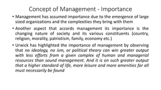 Concept of Management - Importance
• Management has assumed importance due to the emergence of large
sized organizations and the complexities they bring with them
• Another aspect that accords management its importance is the
changing nature of society and its various constituents (country,
religion, morality, patriotism, family, economy etc.)
• Urwick has highlighted the importance of management by observing
that no ideology, no ism, or political theory can win greater output
with less efforts from a given complex of human and managerial
resources than sound management. And it is on such greater output
that a higher standard of life, more leisure and more amenities for all
must necessarily be found
 