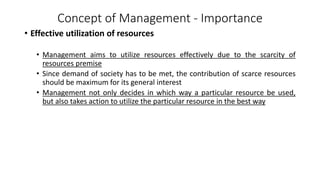 Concept of Management - Importance
• Effective utilization of resources
• Management aims to utilize resources effectively due to the scarcity of
resources premise
• Since demand of society has to be met, the contribution of scarce resources
should be maximum for its general interest
• Management not only decides in which way a particular resource be used,
but also takes action to utilize the particular resource in the best way
 