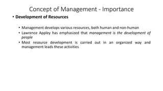 Concept of Management - Importance
• Development of Resources
• Management develops various resources, both human and non-human
• Lawrence Appley has emphasized that management is the development of
people
• Most resource development is carried out in an organized way and
management leads these activities
 